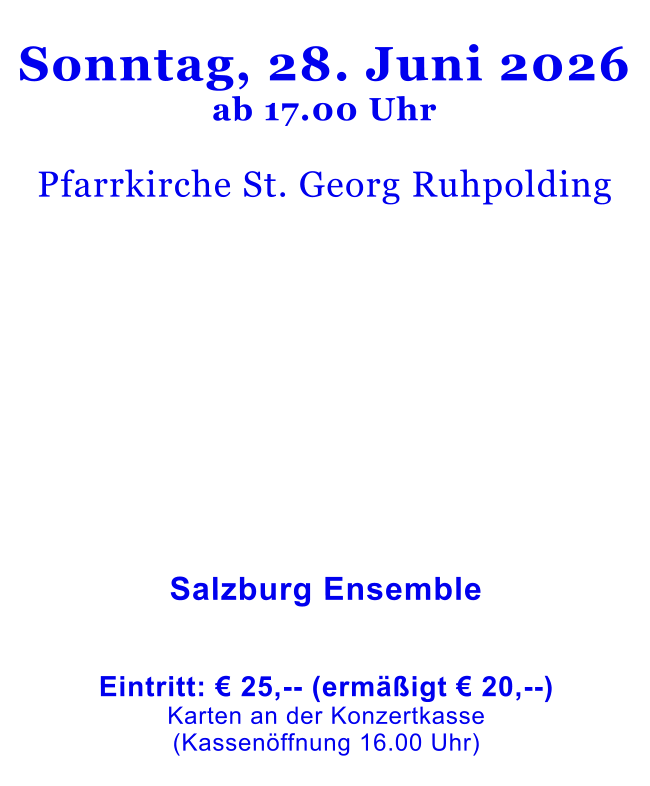 Sonntag, 28. Juni 2026ab 17.00 Uhr  Pfarrkirche St. Georg Ruhpolding                   Salzburg Ensemble    Eintritt: € 25,-- (ermäßigt € 20,--)Karten an der Konzertkasse (Kassenöffnung 16.00 Uhr)