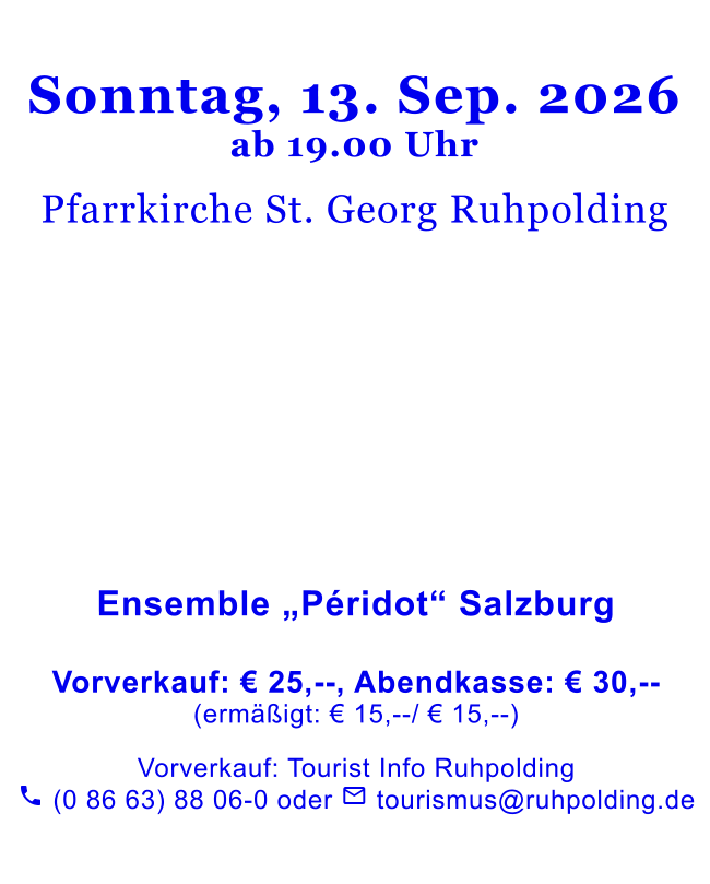 Sonntag, 13. Sep. 2026ab 19.00 Uhr  Pfarrkirche St. Georg Ruhpolding                Ensemble „Péridot“ Salzburg   Vorverkauf: € 25,--, Abendkasse: € 30,--(ermäßigt: € 15,--/ € 15,--)   Vorverkauf: Tourist Info Ruhpolding  (0 86 63) 88 06-0 oder  tourismus@ruhpolding.de