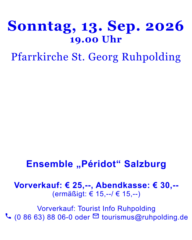 Sonntag, 13. Sep. 202619.00 Uhr  Pfarrkirche St. Georg Ruhpolding                Ensemble „Péridot“ Salzburg   Vorverkauf: € 25,--, Abendkasse: € 30,--(ermäßigt: € 15,--/ € 15,--)   Vorverkauf: Tourist Info Ruhpolding  (0 86 63) 88 06-0 oder  tourismus@ruhpolding.de