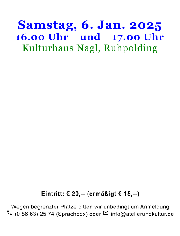Samstag, 6. Jan. 202516.00 Uhr    und    17.00 Uhr Kulturhaus Nagl, Ruhpolding                        Eintritt: € 20,-- (ermäßigt € 15,--)   Wegen begrenzter Plätze bitten wir unbedingt um Anmeldung  (0 86 63) 25 74 (Sprachbox) oder  info@atelierundkultur.de