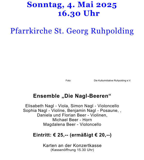 Sonntag, 4. Mai 2025      16.30 Uhr  Pfarrkirche St. Georg Ruhpolding            Foto:                                  Die Kulturinitiative Ruhpolding e.V.   Ensemble „Die Nagl-Beeren“  Elisabeth Nagl - Viola, Simon Nagl - Violoncello Sophia Nagl - Violine, Benjamin Nagl - Posaune, ,Daniela und Florian Beer - Violinen,Michael Beer - HornMagdalena Beer - Violoncello  Eintritt: € 25,-- (ermäßigt € 20,--)   Karten an der Konzertkasse (Kassenöffnung 15.30 Uhr)